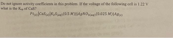 Do not ignore activity coefficients in this problem. If the voltage of the following cell is 1.22 V
what is the Ksp of Cas?
Pt(s) Cas(s) K₂S (aq) (0.5 M)||AgNO3(aq) (0.025 M)|Ag(s)