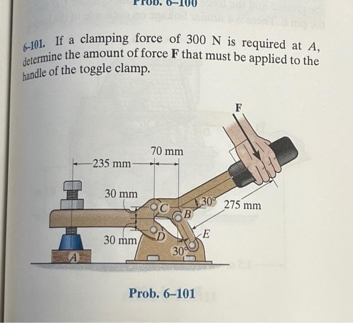 6-101. If a clamping force of 300 N is required at A,
determine the amount of force F that must be applied to the
handle of the toggle clamp.
A
-235 mm-
30 mm
30 mm,
70 mm
B
30%
Prob. 6-101
F
30% 275 mm
E