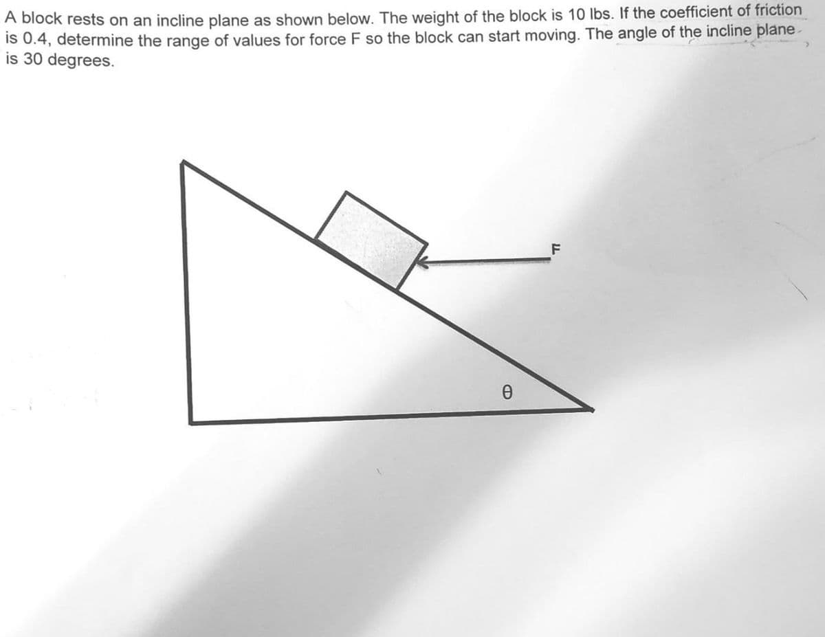 A block rests on an incline plane as shown below. The weight of the block is 10 lbs. If the coefficient of friction
is 0.4, determine the range of values for force F so the block can start moving. The angle of the incline plane
is 30 degrees.
Ө
F