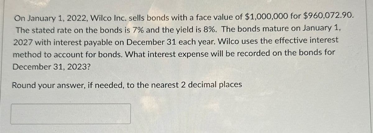 On January 1, 2022, Wilco Inc. sells bonds with a face value of $1,000,000 for $960,072.90.
The stated rate on the bonds is 7% and the yield is 8%. The bonds mature on January 1,
2027 with interest payable on December 31 each year. Wilco uses the effective interest
method to account for bonds. What interest expense will be recorded on the bonds for
December 31, 2023?
Round your answer, if needed, to the nearest 2 decimal places