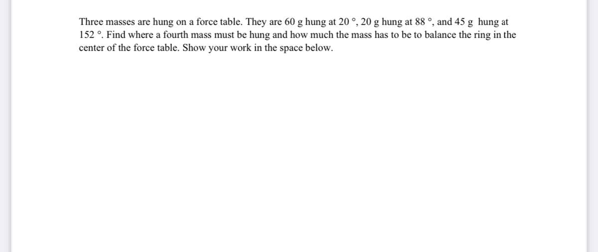 Three masses are hung on a force table. They are 60 g hung at 20 °, 20 g hung at 88 °, and 45 g hung at
152 °. Find where a fourth mass must be hung and how much the mass has to be to balance the ring in the
center of the force table. Show your work in the space below.
