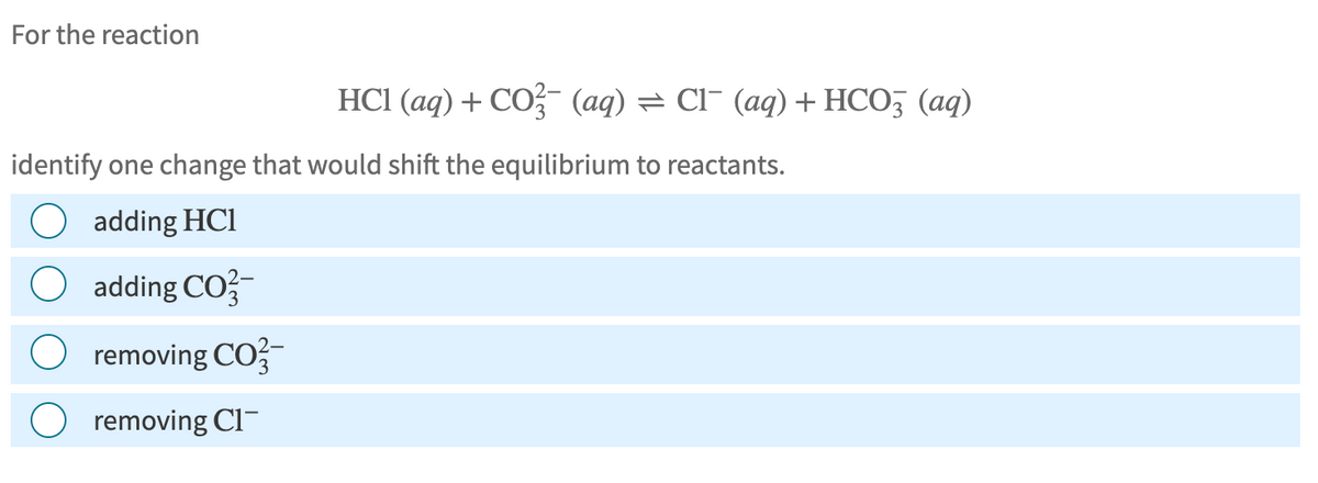 For the reaction
HCI (aq) + CO2 (aq) = Cl¯ (aq) + HCO3 (aq)
identify one change that would shift the equilibrium to reactants.
adding HCI
O adding CO2-
O removing CO-
removing Cl