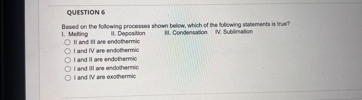 QUESTION 6
Based on the following processes shown below, which of the following statements is true?
1. Melting
II. Deposition
O II and III are endothermic
OI and IV are endothermic
☐ I and II are endothermic
I and III are endothermic
OI and IV are exothermic
III. Condensation
IV. Sublimation