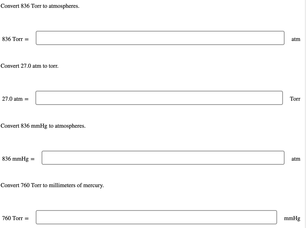 Convert 836 Torr to atmospheres.
836 Torr =
Convert 27.0 atm to torr.
27.0 atm =
Convert 836 mmHg to atmospheres.
836 mmHg
=
Convert 760 Torr to millimeters of mercury.
760 Torr =
atm
Torr
atm
mmHg