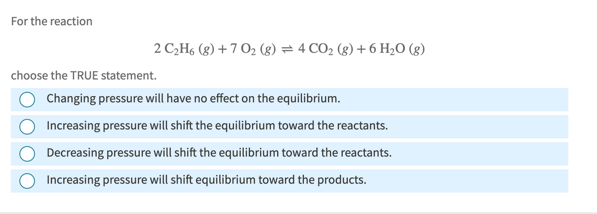 For the reaction
choose the TRUE statement.
2 C2H6 (g) +7 O2 (g) = 4 CO2 (g) + 6 H₂O (g)
Changing pressure will have no effect on the equilibrium.
Increasing pressure will shift the equilibrium toward the reactants.
Decreasing pressure will shift the equilibrium toward the reactants.
Increasing pressure will shift equilibrium toward the products.