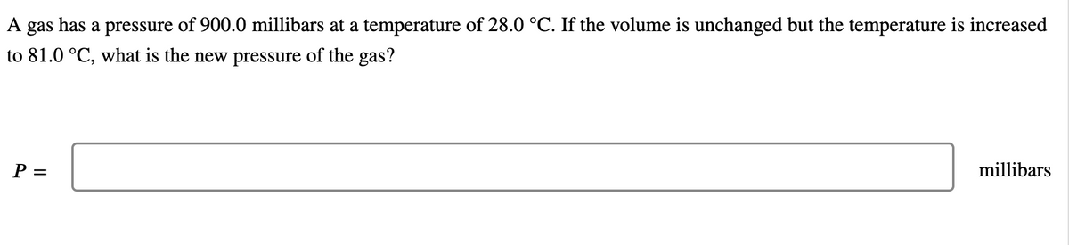 A gas has a pressure of 900.0 millibars at a temperature of 28.0 °C. If the volume is unchanged but the temperature is increased
to 81.0 °C, what is the new pressure of the gas?
P =
millibars