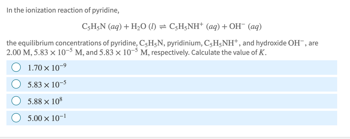 In the ionization reaction of pyridine,
C5H5N (aq) + H₂O (1) = C5H5NH+ (aq) + OH¯ (aq)
the equilibrium concentrations of pyridine, C₂HÃN, pyridinium, C5H5NH+, and hydroxide OH, are
2.00 M, 5.83 × 10-5 M, and 5.83 × 10-5 M, respectively. Calculate the value of K.
1.70 × 10-⁹
5.83 x 10-5
5.88 × 108
5.00 x 10-1