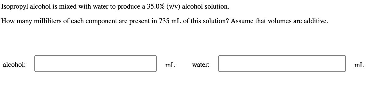 Isopropyl alcohol is mixed with water to produce a 35.0% (v/v) alcohol solution.
How many milliliters of each component are present in 735 mL of this solution? Assume that volumes are additive.
alcohol:
mL
water:
mL