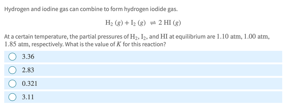 Hydrogen and iodine gas can combine to form hydrogen iodide gas.
H2(g) + I2 (g) = 2 HI (g)
At a certain temperature, the partial pressures of H2, I2, and HI at equilibrium are 1.10 atm, 1.00 atm,
1.85 atm, respectively. What is the value of K for this reaction?
3.36
2.83
0.321
3.11