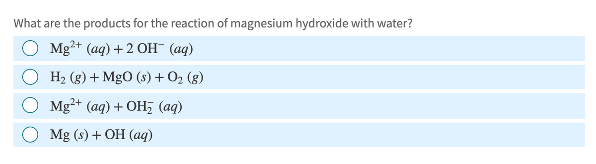 What are the products for the reaction of magnesium hydroxide with water?
Mg2+ (aq) + 2 OH¯ (aq)
H2(g) + MgO (s) + O2 (g)
○ Mg2+ (aq) + OH₂ (aq)
Mg (s) + OH (aq)