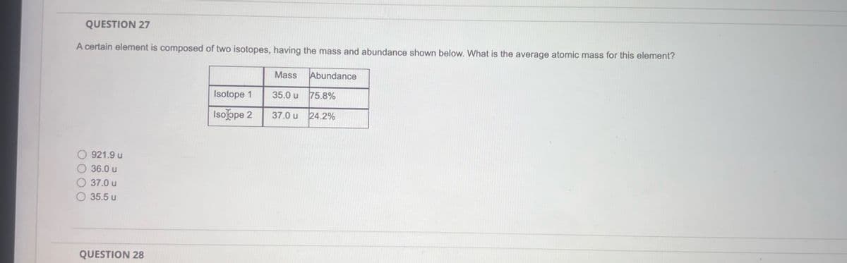 QUESTION 27
A certain element is composed of two isotopes, having the mass and abundance shown below. What is the average atomic mass for this element?
Mass Abundance
921.9 u
36.0 u
37.0 u
35.5 u
QUESTION 28
Isotope 1
35.0 u
75.8%
Iso ope 2
37.0 u
24.2%