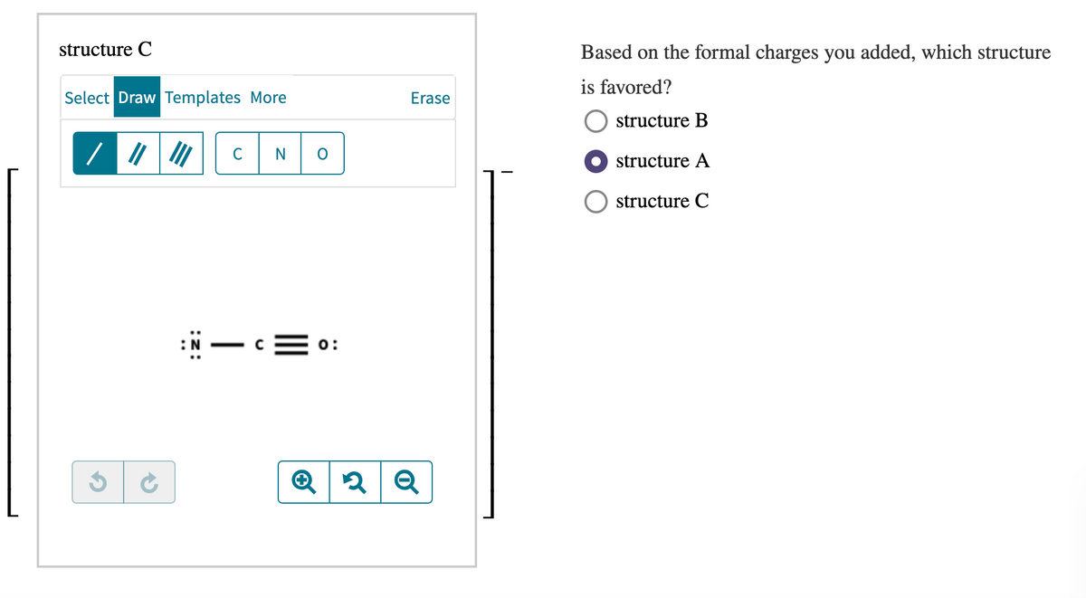 structure C
Select Draw Templates More
/ "
0
0:
Erase
Based on the formal charges you added, which structure
is favored?
structure B
structure A
structure C
Q2Q