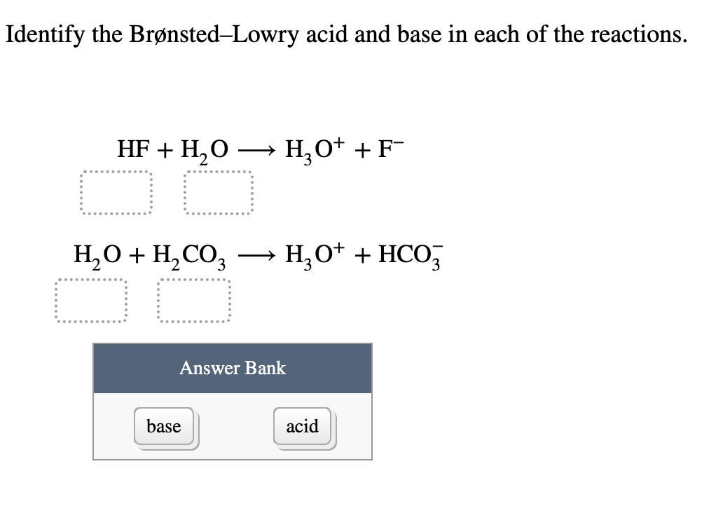 Identify the Brønsted-Lowry acid and base in each of the reactions.
HF + H₂O
→
H3O+ + F¯
H₂O + H2CO3
→ H₂O+ + HCO3
base
Answer Bank
acid