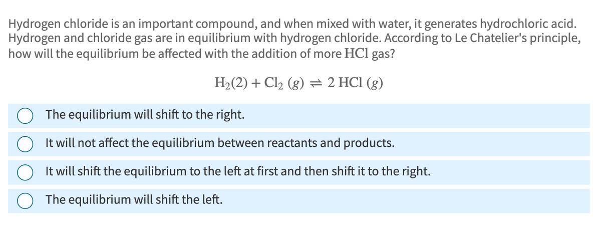 Hydrogen chloride is an important compound, and when mixed with water, it generates hydrochloric acid.
Hydrogen and chloride gas are in equilibrium with hydrogen chloride. According to Le Chatelier's principle,
how will the equilibrium be affected with the addition of more HCl gas?
H₂(2) + Cl2 (g) = 2 HCl (g)
The equilibrium will shift to the right.
It will not affect the equilibrium between reactants and products.
It will shift the equilibrium to the left at first and then shift it to the right.
The equilibrium will shift the left.
