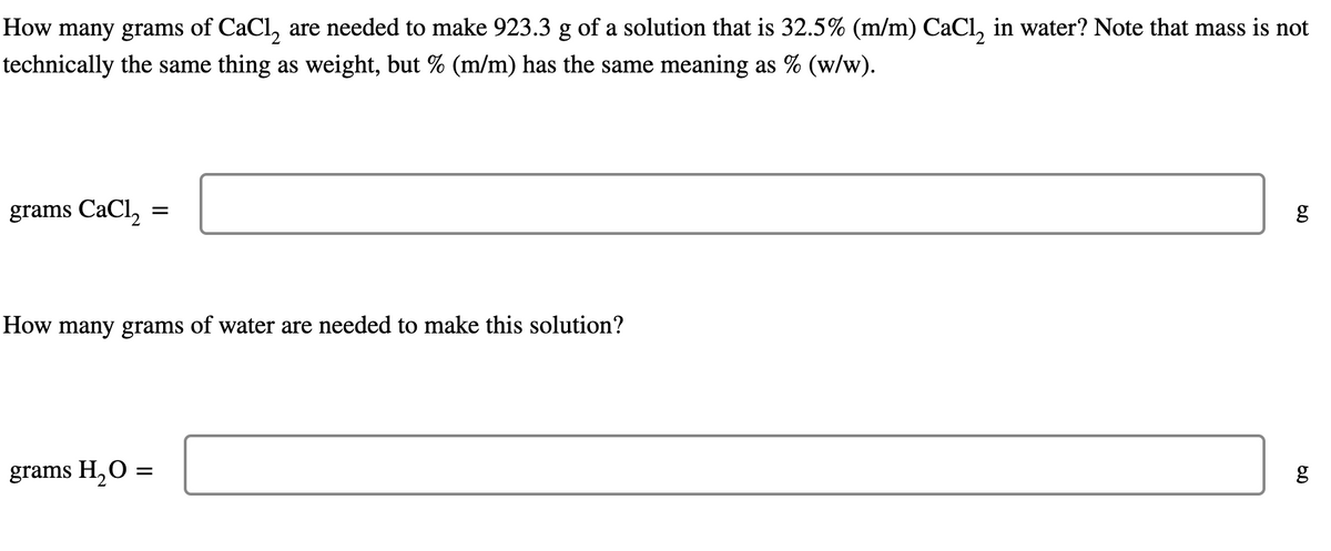 How many grams of CaCl2 are needed to make 923.3 g of a solution that is 32.5% (m/m) CaCl2 in water? Note that mass is not
technically the same thing as weight, but % (m/m) has the same meaning as % (w/w).
grams CaCl2
=
How many grams of water are needed to make this solution?
grams H₂O
=
g
6.0
6.0
g