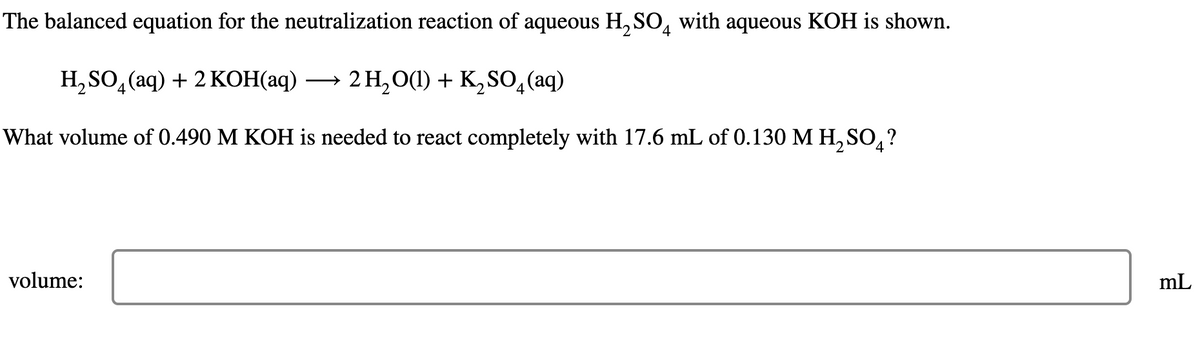 The balanced equation for the neutralization reaction of aqueous H2SO4 with aqueous KOH is shown.
H2SO4(aq) + 2 KOH(aq) 2 H2O(l) + K2SO4 (aq)
What volume of 0.490 M KOH is needed to react completely with 17.6 mL of 0.130 M H₂SO?
2
4
volume:
mL