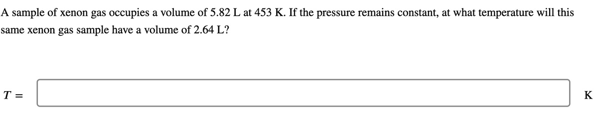 A sample of xenon gas occupies a volume of 5.82 L at 453 K. If the pressure remains constant, at what temperature will this
same xenon gas sample have a volume of 2.64 L?
T =
K