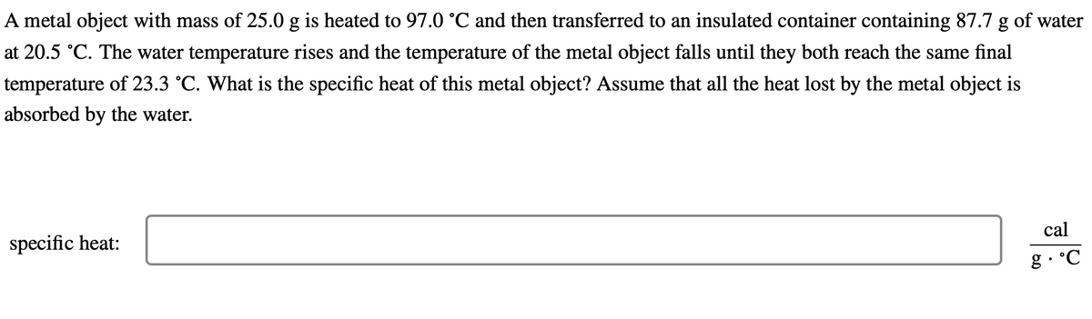 A metal object with mass of 25.0 g is heated to 97.0 °C and then transferred to an insulated container containing 87.7 g of water
at 20.5 °C. The water temperature rises and the temperature of the metal object falls until they both reach the same final
temperature of 23.3 °C. What is the specific heat of this metal object? Assume that all the heat lost by the metal object is
absorbed by the water.
specific heat:
cal
g.°C