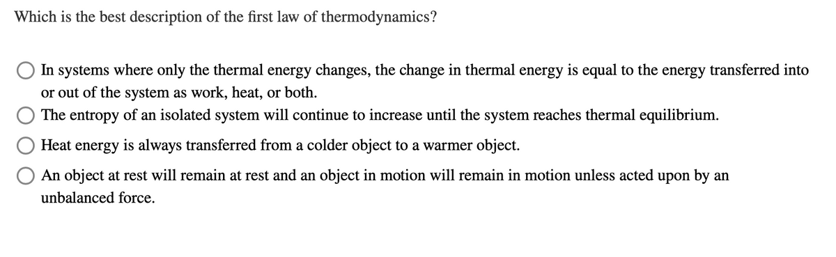 Which is the best description of the first law of thermodynamics?
In systems where only the thermal energy changes, the change in thermal energy is equal to the energy transferred into
or out of the system as work, heat, or both.
The entropy of an isolated system will continue to increase until the system reaches thermal equilibrium.
Heat energy is always transferred from a colder object to a warmer object.
◎:: ::_:_:_: object at rest will remain at rest and an object in motion will remain in motion unless acted upon by an
unbalanced force.