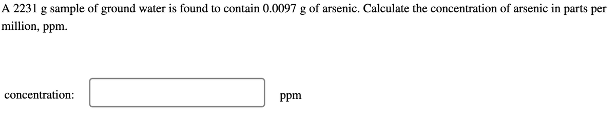 A 2231 g sample of ground water is found to contain 0.0097 g of arsenic. Calculate the concentration of arsenic in parts per
million, ppm.
concentration:
ppm