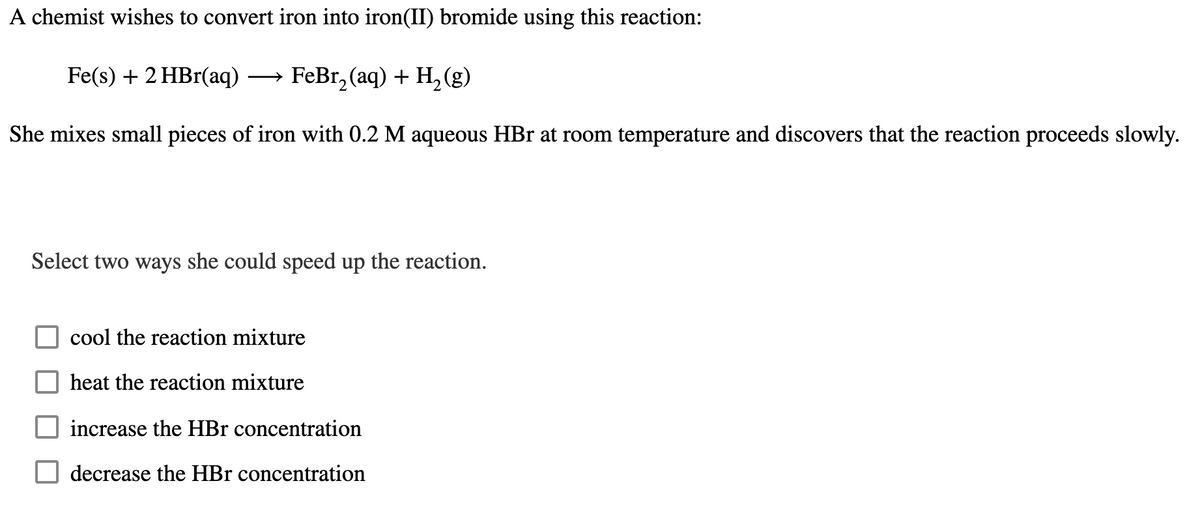 A chemist wishes to convert iron into iron(II) bromide using this reaction:
Fe(s) + 2 HBr(aq). → FeBr2(aq) + H2(g)
She mixes small pieces of iron with 0.2 M aqueous HBr at room temperature and discovers that the reaction proceeds slowly.
Select two ways she could speed up the reaction.
cool the reaction mixture
heat the reaction mixture
increase the HBr concentration
decrease the HBr concentration