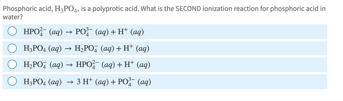 Phosphoric acid, H3PO4, is a polyprotic acid. What is the SECOND ionization reaction for phosphoric acid in
water?
HPO¯ (aq) → PO¹³ (aq) + H+ (aq)
H3PO4 (aq) → H₂PO4 (aq) + H+ (aq)
H₂PO4 (aq) → HPO²¯ (aq) + H+ (aq)
H3PO4 (aq) → 3 H+ (aq) + PO¾³ (aq)