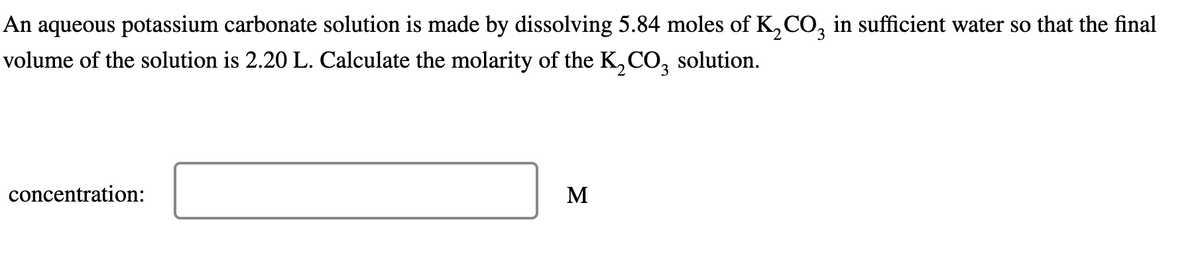 An aqueous potassium carbonate solution is made by dissolving 5.84 moles of K2CO3 in sufficient water so that the final
volume of the solution is 2.20 L. Calculate the molarity of the K2CO3 solution.
concentration:
Σ