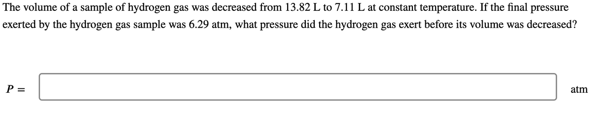 The volume of a sample of hydrogen gas was decreased from 13.82 L to 7.11 L at constant temperature. If the final pressure
exerted by the hydrogen gas sample was 6.29 atm, what pressure did the hydrogen gas exert before its volume was decreased?
P =
atm