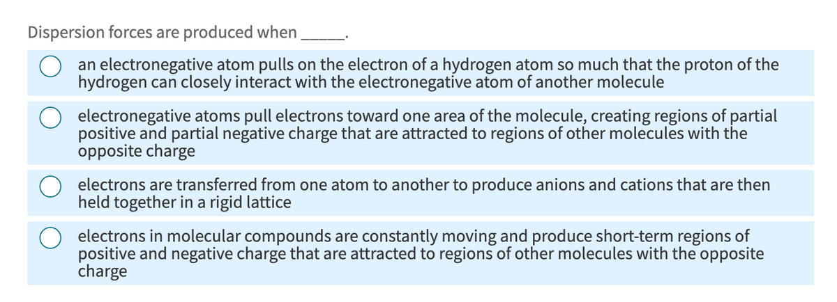Dispersion forces are produced when
an electronegative atom pulls on the electron of a hydrogen atom so much that the proton of the
hydrogen can closely interact with the electronegative atom of another molecule
electronegative atoms pull electrons toward one area of the molecule, creating regions of partial
positive and partial negative charge that are attracted to regions of other molecules with the
opposite charge
electrons are transferred from one atom to another to produce anions and cations that are then
held together in a rigid lattice
electrons in molecular compounds are constantly moving and produce short-term regions of
positive and negative charge that are attracted to regions of other molecules with the opposite
charge