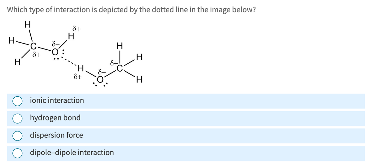 Which type of interaction is depicted by the dotted line in the image below?
H
H
H
8+
H
H
8+
H
ionic interaction
hydrogen bond
dispersion force
dipole-dipole interaction