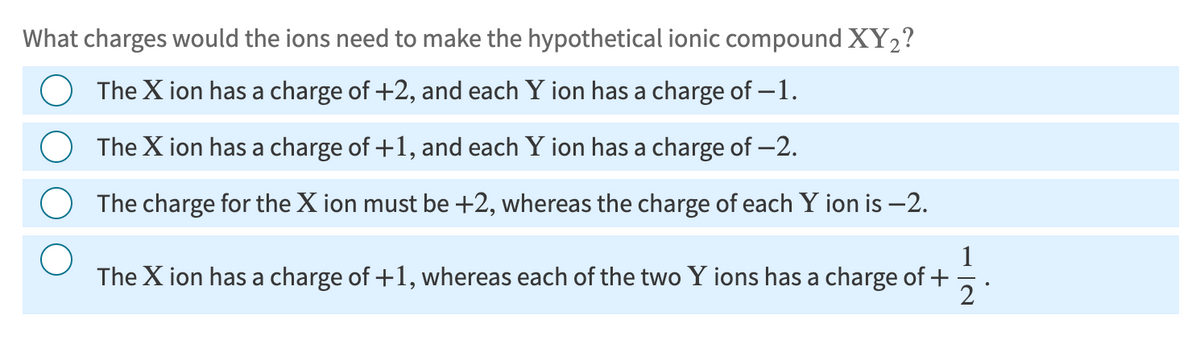 What charges would the ions need to make the hypothetical ionic compound XY₂?
The X ion has a charge of +2, and each Y ion has a charge of -1.
The X ion has a charge of +1, and each Y ion has a charge of -2.
The charge for the X ion must be +2, whereas the charge of each Y ion is -2.
112.
The X ion has a charge of +1, whereas each of the two Y ions has a charge of +