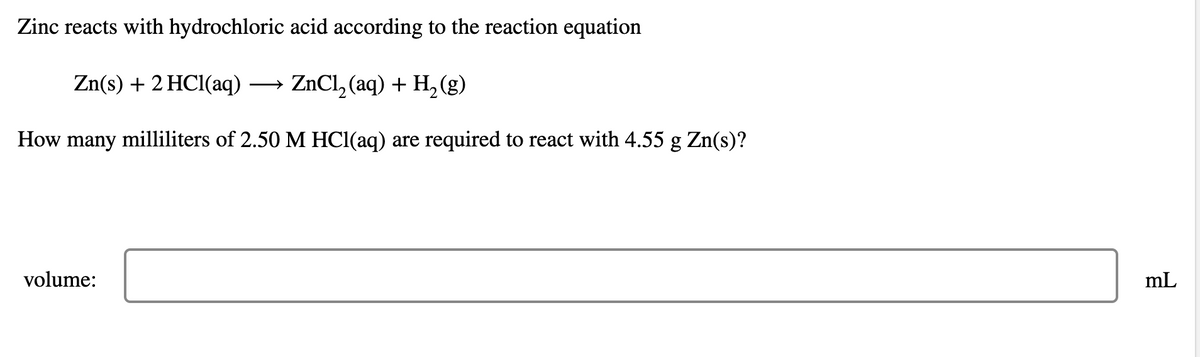 Zinc reacts with hydrochloric acid according to the reaction equation
Zn(s) + 2HCl(aq) → ZnCl2(aq) + H2(g)
How many milliliters of 2.50 M HCl(aq) are required to react with 4.55 g Zn(s)?
volume:
mL