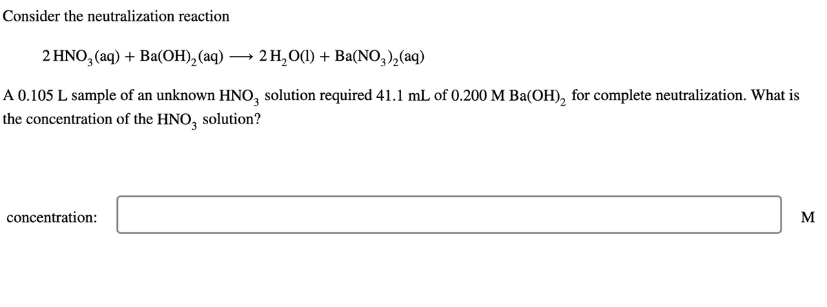 Consider the neutralization reaction
2 HNO3(aq) + Ba(OH)2(aq) →
2 H2O(l) + Ba(NO3)2(aq)
A 0.105 L sample of an unknown HNO3 solution required 41.1 mL of 0.200 M Ba(OH)2 for complete neutralization. What is
the concentration of the HNO3 solution?
concentration:
Σ