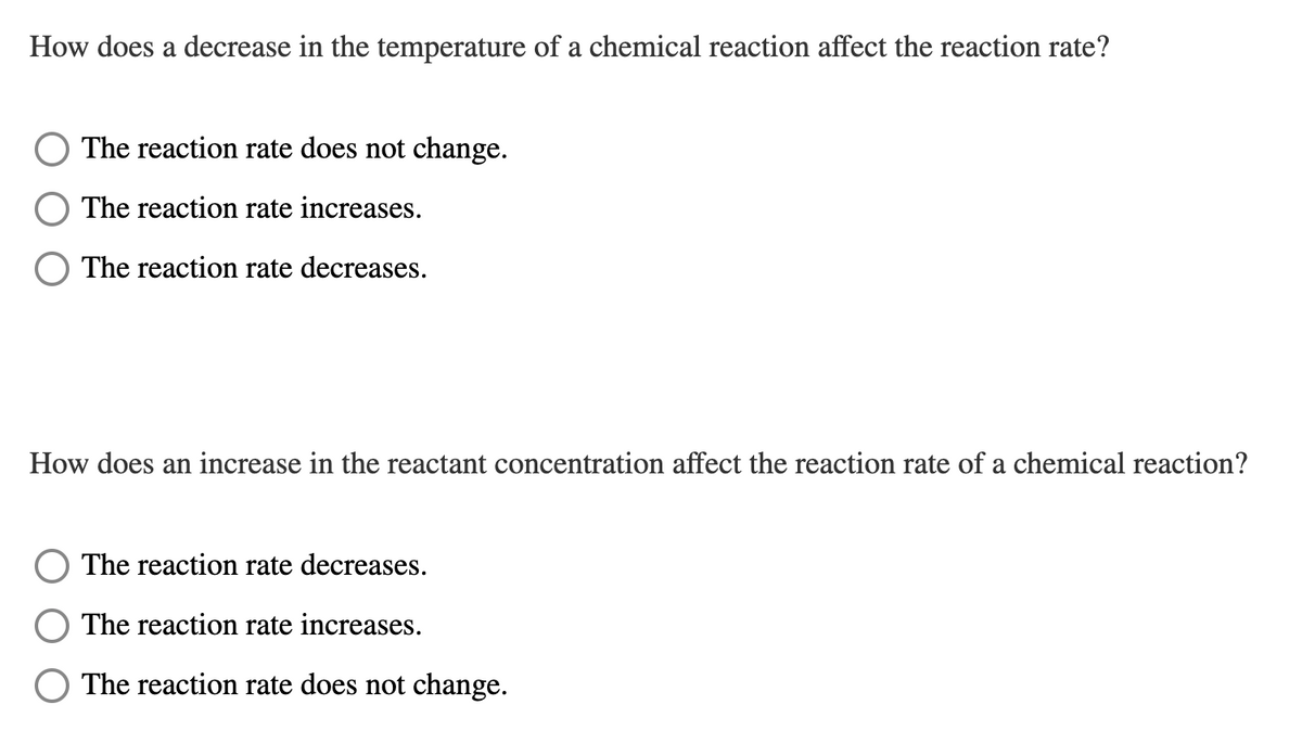 How does a decrease in the temperature of a chemical reaction affect the reaction rate?
The reaction rate does not change.
The reaction rate increases.
The reaction rate decreases.
How does an increase in the reactant concentration affect the reaction rate of a chemical reaction?
The reaction rate decreases.
The reaction rate increases.
The reaction rate does not change.