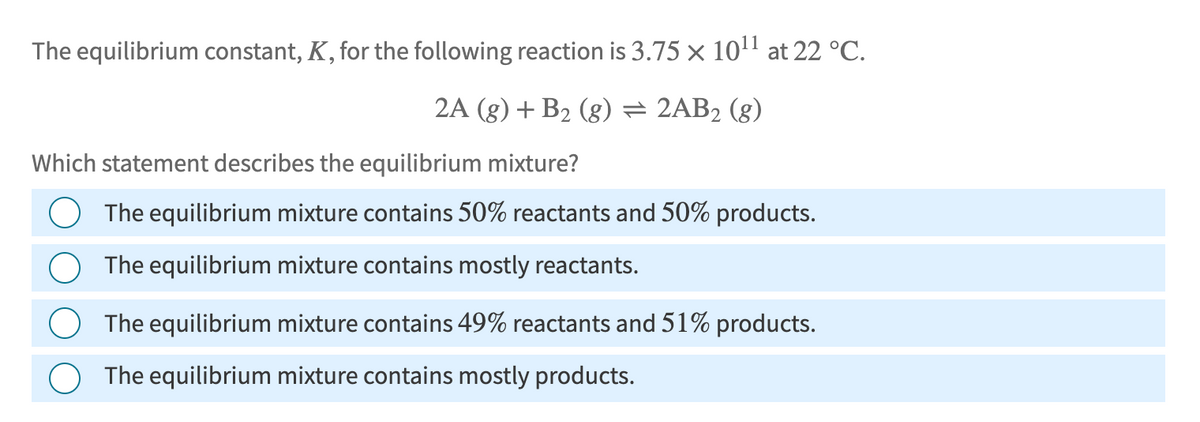 The equilibrium constant, K, for the following reaction is 3.75 × 1011 at 22 °C.
2A (g) + B2 (g) = 2AB2 (g)
Which statement describes the equilibrium mixture?
The equilibrium mixture contains 50% reactants and 50% products.
The equilibrium mixture contains mostly reactants.
The equilibrium mixture contains 49% reactants and 51% products.
The equilibrium mixture contains mostly products.