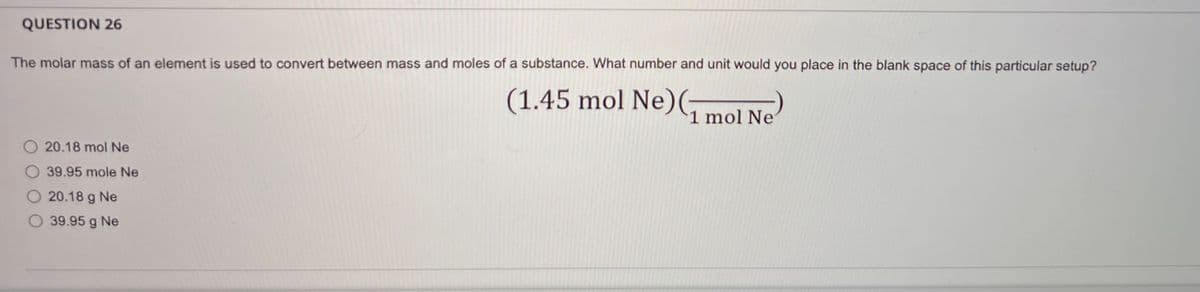 QUESTION 26
The molar mass of an element is used to convert between mass and moles of a substance. What number and unit would you place in the blank space of this particular setup?
20.18 mol Ne
39.95 mole Ne
20.18 g Ne
39.95 g Ne
(1.45 mol Ne) (1 mol Ne
