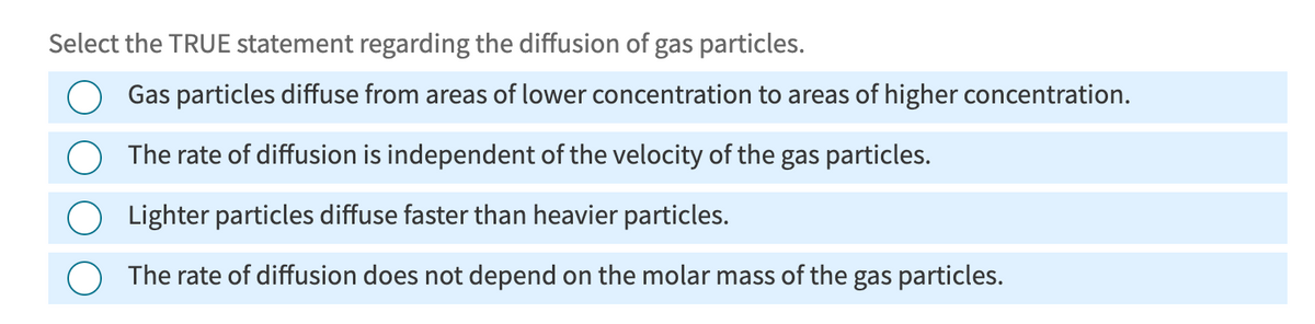Select the TRUE statement regarding the diffusion of gas particles.
Gas particles diffuse from areas of lower concentration to areas of higher concentration.
The rate of diffusion is independent of the velocity of the gas particles.
Lighter particles diffuse faster than heavier particles.
The rate of diffusion does not depend on the molar mass of the gas particles.