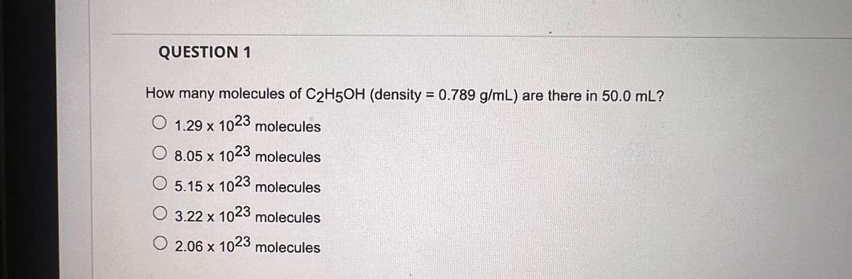 QUESTION 1
How many molecules of C2H5OH (density = 0.789 g/mL) are there in 50.0 mL?
O 1.29 x 1023 molecules
8.05 x 1023 molecules
○
5.15 x 1023 molecules
○
3.22 x 1023 molecules
○ 2.06 x 1023 molecules