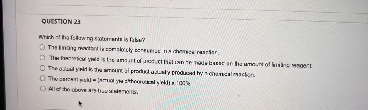 QUESTION 23
Which of the following statements is false?
The limiting reactant is completely consumed in a chemical reaction.
O The theoretical yield is the amount of product that can be made based on the amount of limiting reagent.
O The actual yield is the amount of product actually produced by a chemical reaction.
O The percent yield = (actual yield/theoretical yield) x 100%
O All of the above are true statements.