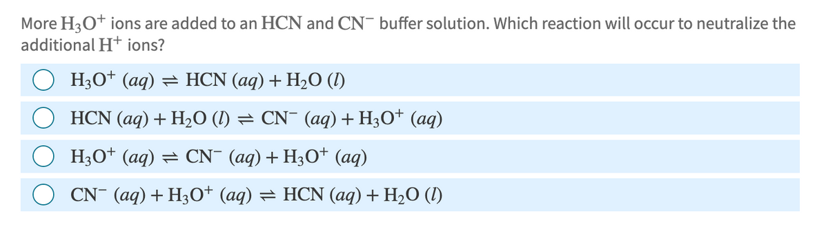 More H3O+ ions are added to an HCN and CN- buffer solution. Which reaction will occur to neutralize the
additional H+ ions?
H3O+ (aq) = HCN (aq) + H2O (1)
HCN (aq) + H2O (l) = CN¯ (aq) + H3O+ (aq)
H3O+ (aq) = CN¯ (aq) + H3O+ (aq)
CN¯ (aq) + H3O+ (aq) = HCN (aq) + H₂O (1)