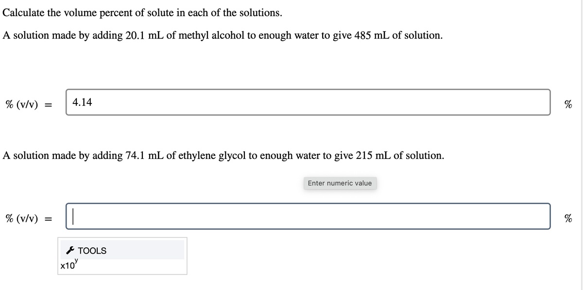 Calculate the volume percent of solute in each of the solutions.
A solution made by adding 20.1 mL of methyl alcohol to enough water to give 485 mL of solution.
% (v/v)
4.14
=
A solution made by adding 74.1 mL of ethylene glycol to enough water to give 215 mL of solution.
% (v/v)
=
x10
TOOLS
Enter numeric value
%
%