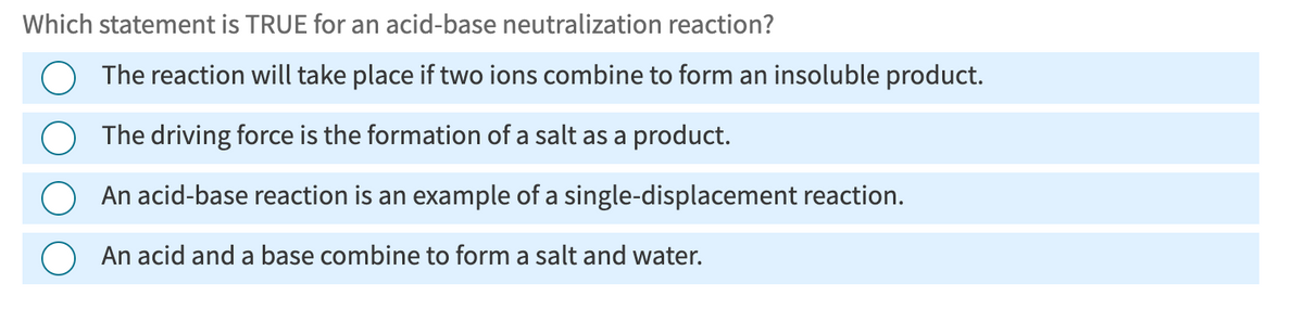 Which statement is TRUE for an acid-base neutralization reaction?
The reaction will take place if two ions combine to form an insoluble product.
The driving force is the formation of a salt as a product.
An acid-base reaction is an example of a single-displacement reaction.
An acid and a base combine to form a salt and water.