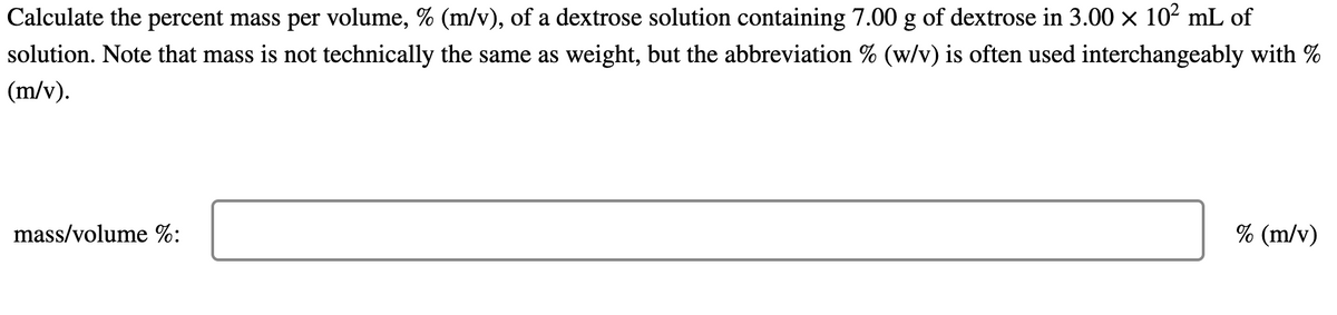 Calculate the percent mass per volume, % (m/v), of a dextrose solution containing 7.00 g of dextrose in 3.00 × 10² mL of
solution. Note that mass is not technically the same as weight, but the abbreviation % (w/v) is often used interchangeably with %
(m/v).
mass/volume %:
% (m/v)