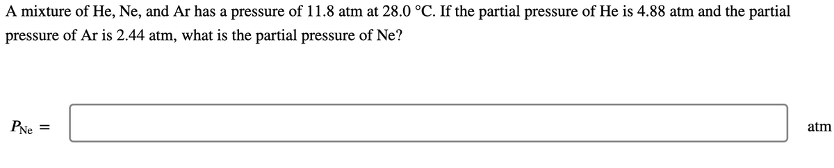 A mixture of He, Ne, and Ar has a pressure of 11.8 atm at 28.0 °C. If the partial pressure of He is 4.88 atm and the partial
pressure of Ar is 2.44 atm, what is the partial pressure of Ne?
PNe =
atm