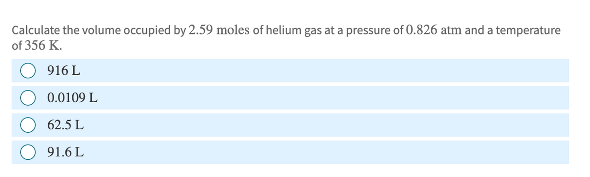 Calculate the volume occupied by 2.59 moles of helium gas at a pressure of 0.826 atm and a temperature
of 356 K.
916 L
0.0109 L
62.5 L
91.6 L