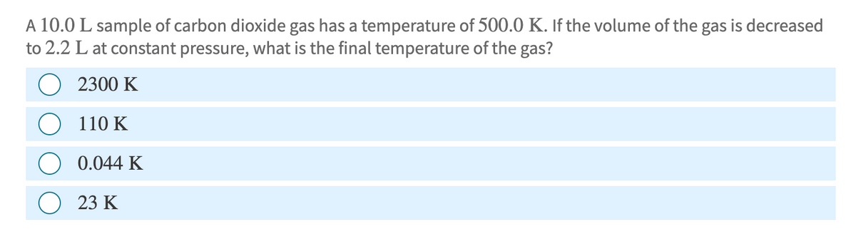 A 10.0 L sample of carbon dioxide gas has a temperature of 500.0 K. If the volume of the gas is decreased
to 2.2 L at constant pressure, what is the final temperature of the gas?
2300 K
110 K
0.044 K
23 K