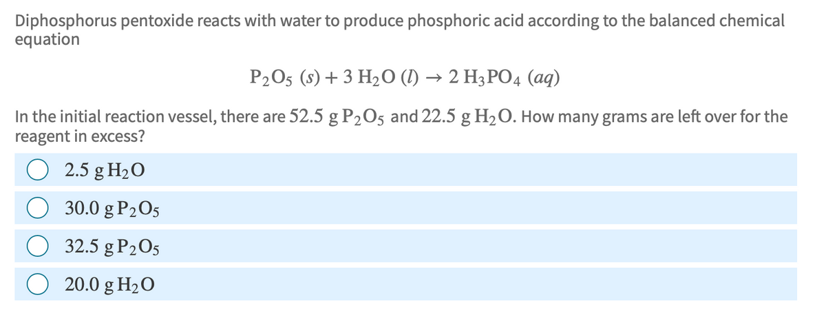 Diphosphorus pentoxide reacts with water to produce phosphoric acid according to the balanced chemical
equation
P2O5 (s) + 3 H₂O (1) → 2 H3PO4 (aq)
In the initial reaction vessel, there are 52.5 g P₂O5 and 22.5 g H₂O. How many grams are left over for the
reagent in excess?
O 2.5 g H₂O
O
30.0 g P₂O5
32.5 g P₂05
O 20.0 g H₂O