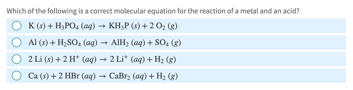 Which of the following is a correct molecular equation for the reaction of a metal and an acid?
K (s) + H3PO4 (aq) → KH3P (s) + 2 O2 (g)
○ Al (s) + H2SO4 (aq) → AIH₂ (aq) + SO4 (g)
2 Li (s) + 2 H+ (aq) → 2 Li+ (aq) + H2 (g)
Ca (s) + 2 HBr (aq) → CaBr2 (aq) + H2 (g)