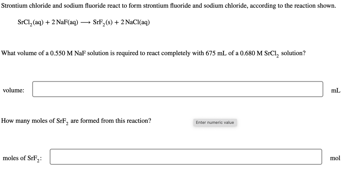 Strontium chloride and sodium fluoride react to form strontium fluoride and sodium chloride, according to the reaction shown.
SrC₁₂ (aq) + 2 NaF(aq) →SrF2 (s) + 2 NaCl(aq)
What volume of a 0.550 M NaF solution is required to react completely with 675 mL of a 0.680 M SrCl₂ solution?
volume:
How many moles of SrF2 are formed from this reaction?
Enter numeric value
moles of SrF2:
mL
mol