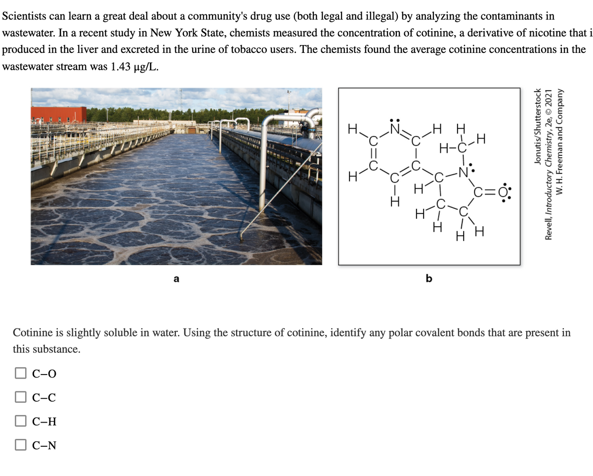 Scientists can learn a great deal about a community's drug use (both legal and illegal) by analyzing the contaminants in
wastewater. In a recent study in New York State, chemists measured the concentration of cotinine, a derivative of nicotine that i
produced in the liver and excreted in the urine of tobacco users. The chemists found the average cotinine concentrations in the
wastewater stream was 1.43 µg/L.
a
Ι
Ι
H-
b
HH
H
H-C
C-N:
C=0:
TH
HH
Jonutis/Shutterstock
Revell, Introductory Chemistry, 2e, © 2021
W. H. Freeman and Company
Cotinine is slightly soluble in water. Using the structure of cotinine, identify any polar covalent bonds that are present in
this substance.
C-O
C-C
C-H
C-N
